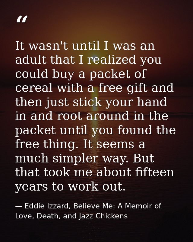 It wasn't until I was an adult that I realized you could buy a packet of cereal with a free gift and then just stick you — Eddie Izzard, Believe Me: A Memoir of Love, Death, and Jazz Chickens