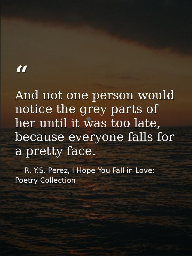 And not one person would notice the grey parts of her until it was too late, because everyone falls for a pretty face. — R. Y.S. Perez, I Hope You Fall in Love: Poetry Collection