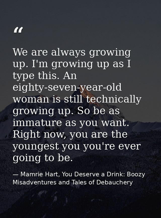 We are always growing up. I'm growing up as I type this. An eighty-seven-year-old woman is still technically growing up. — Mamrie Hart, You Deserve a Drink: Boozy Misadventures and Tales of Debauchery