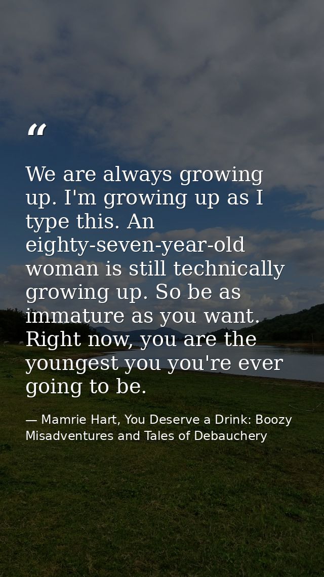 We are always growing up. I'm growing up as I type this. An eighty-seven-year-old woman is still technically growing up. — Mamrie Hart, You Deserve a Drink: Boozy Misadventures and Tales of Debauchery