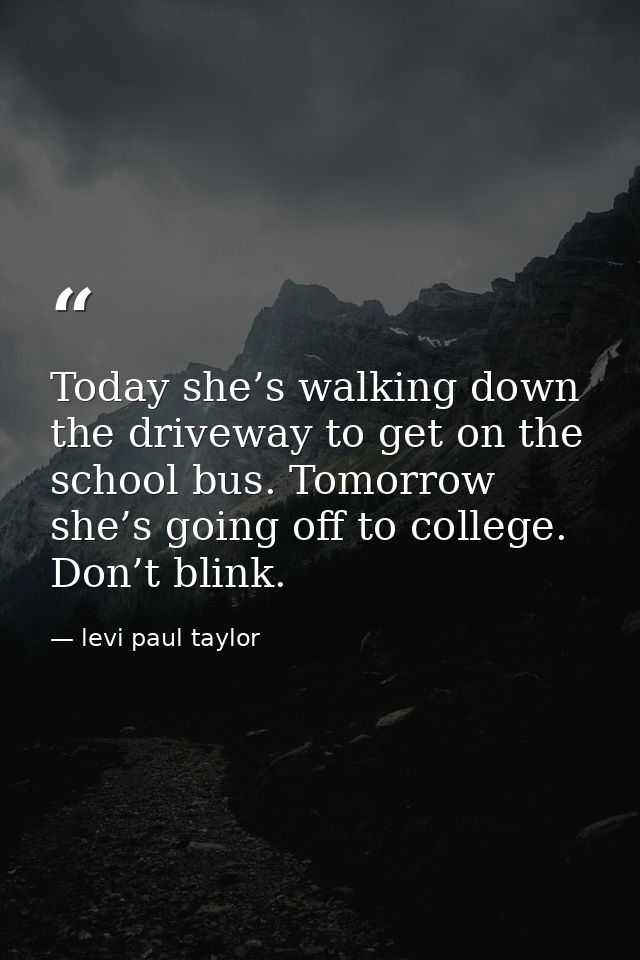 Today she’s walking down the driveway to get on the school bus. Tomorrow she’s going off to college. Don’t blink. — levi paul taylor
