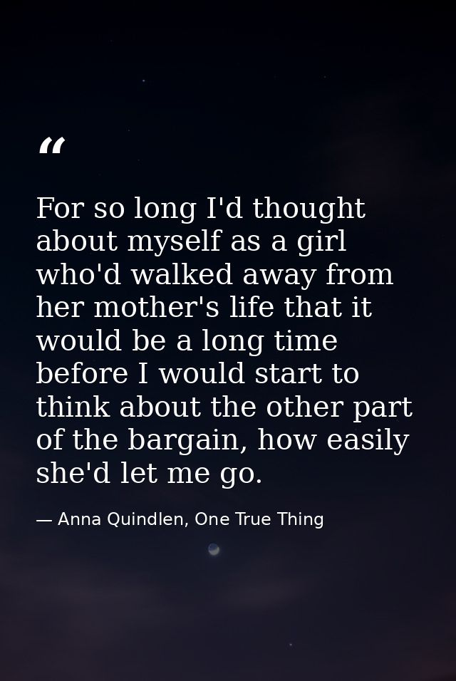 For so long I'd thought about myself as a girl who'd walked away from her mother's life that it would be a long time bef — Anna Quindlen, One True Thing