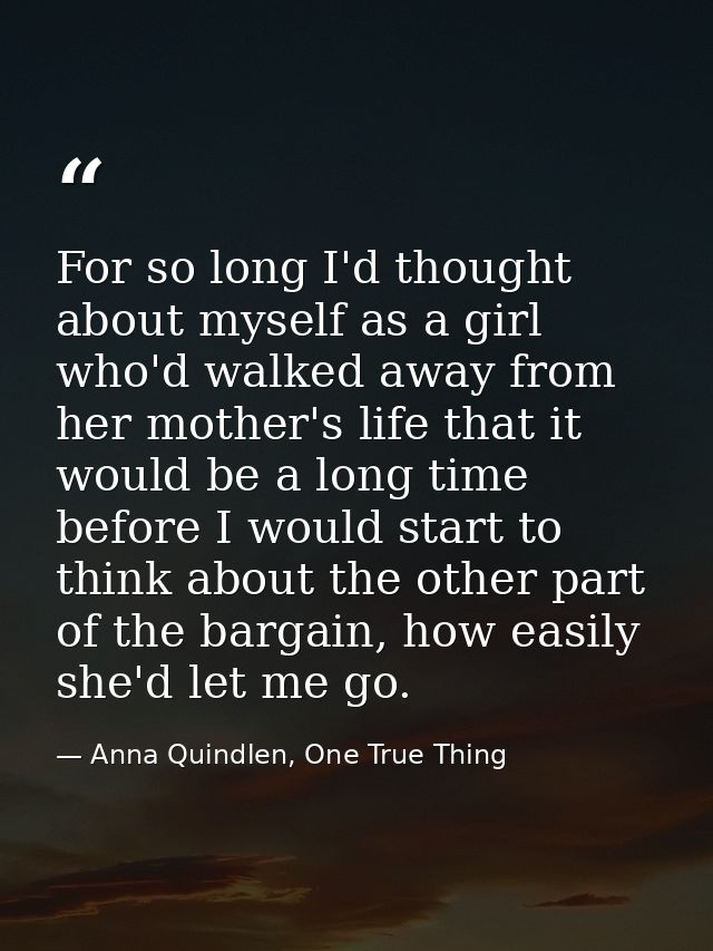 For so long I'd thought about myself as a girl who'd walked away from her mother's life that it would be a long time bef — Anna Quindlen, One True Thing