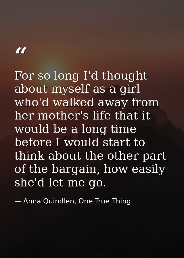 For so long I'd thought about myself as a girl who'd walked away from her mother's life that it would be a long time bef — Anna Quindlen, One True Thing