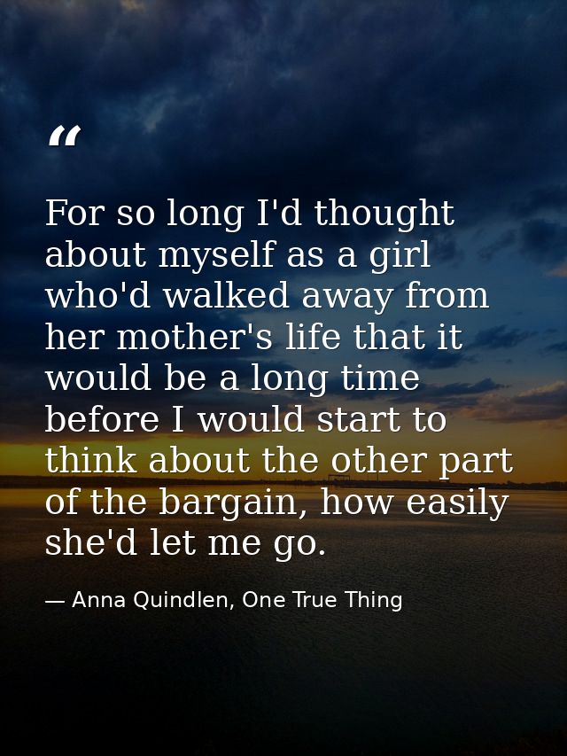 For so long I'd thought about myself as a girl who'd walked away from her mother's life that it would be a long time bef — Anna Quindlen, One True Thing