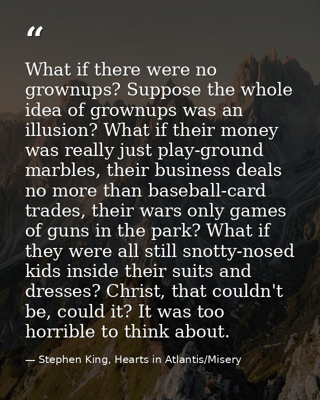 What if there were no grownups? Suppose the whole idea of grownups was an illusion? What if their money was really just  — Stephen King, Hearts in Atlantis/Misery