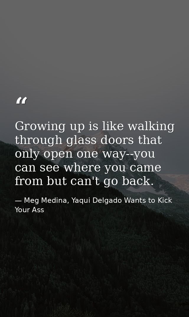 Growing up is like walking through glass doors that only open one way--you can see where you came from but can't go back — Meg Medina, Yaqui Delgado Wants to Kick Your Ass