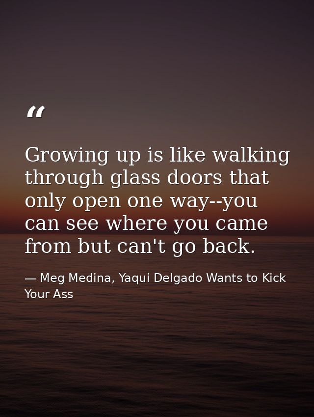 Growing up is like walking through glass doors that only open one way--you can see where you came from but can't go back — Meg Medina, Yaqui Delgado Wants to Kick Your Ass