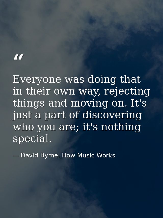 Everyone was doing that in their own way, rejecting things and moving on. It's just a part of discovering who you are; i — David Byrne, How Music Works