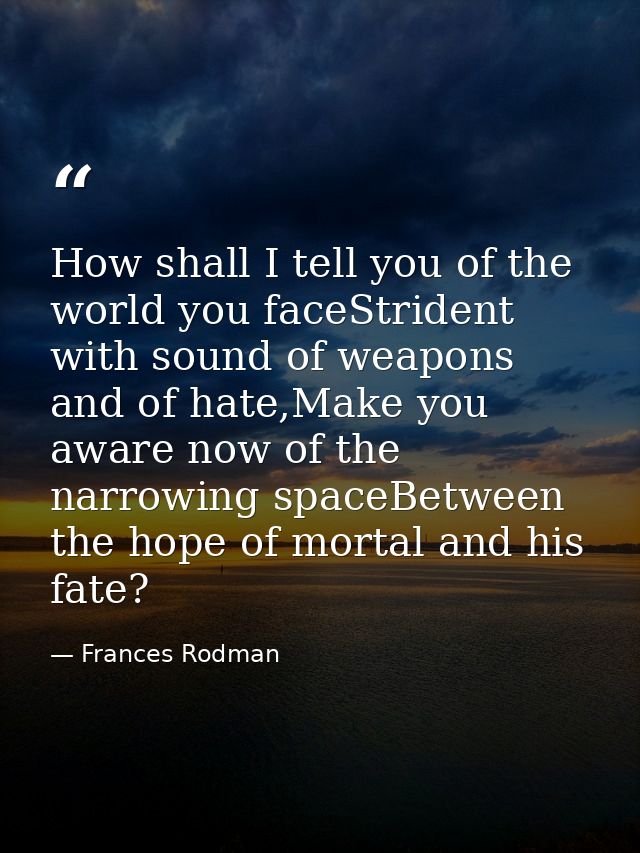 How shall I tell you of the world you faceStrident with sound of weapons and of hate,Make you aware now of the narrowing — Frances Rodman