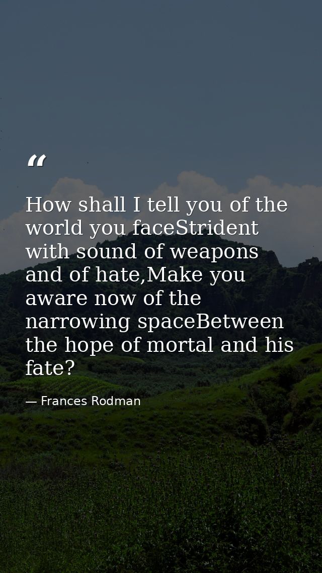 How shall I tell you of the world you faceStrident with sound of weapons and of hate,Make you aware now of the narrowing — Frances Rodman