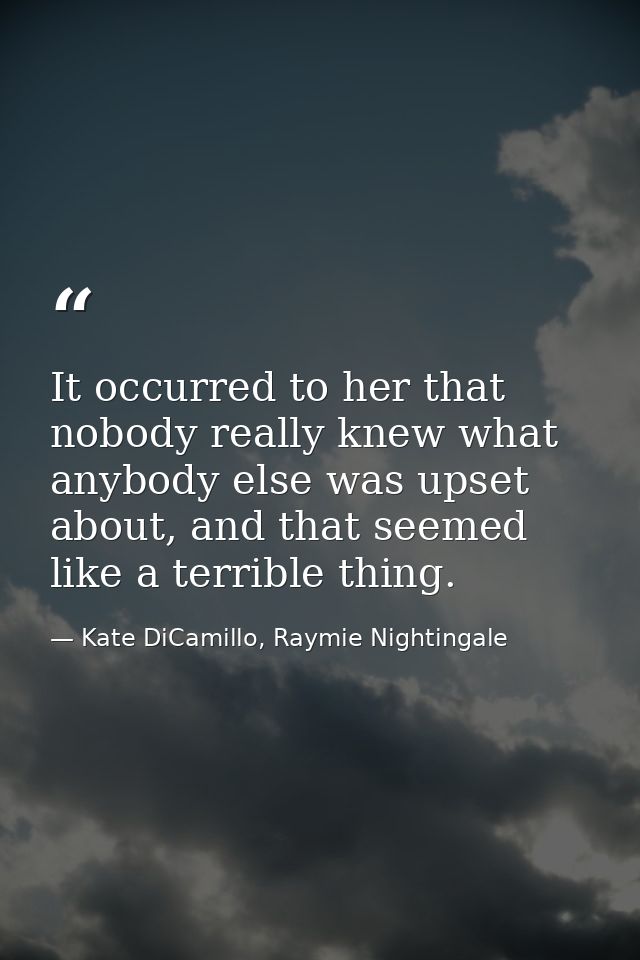 It occurred to her that nobody really knew what anybody else was upset about, and that seemed like a terrible thing. — Kate DiCamillo, Raymie Nightingale