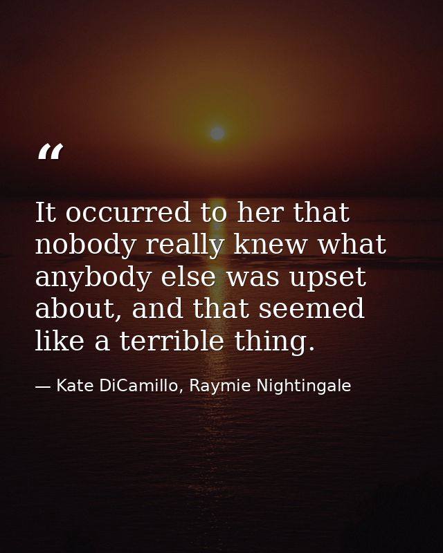 It occurred to her that nobody really knew what anybody else was upset about, and that seemed like a terrible thing. — Kate DiCamillo, Raymie Nightingale