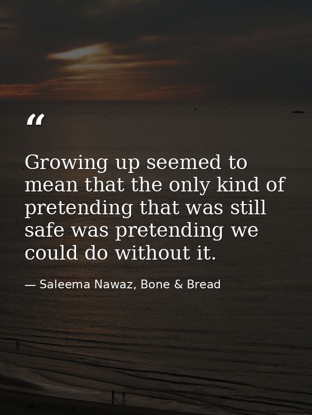 Growing up seemed to mean that the only kind of pretending that was still safe was pretending we could do without it. — Saleema Nawaz, Bone & Bread