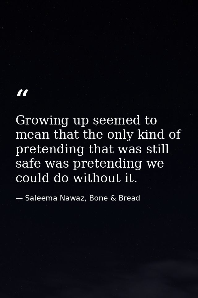 Growing up seemed to mean that the only kind of pretending that was still safe was pretending we could do without it. — Saleema Nawaz, Bone & Bread