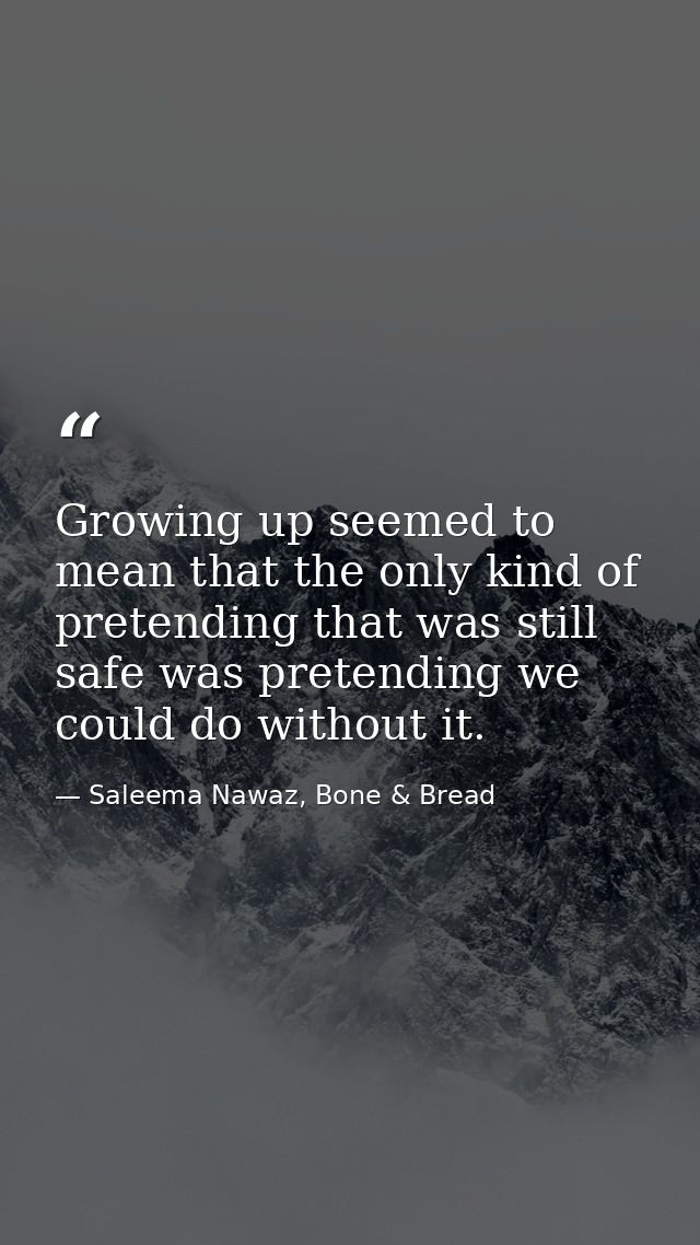 Growing up seemed to mean that the only kind of pretending that was still safe was pretending we could do without it. — Saleema Nawaz, Bone & Bread