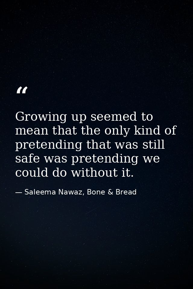 Growing up seemed to mean that the only kind of pretending that was still safe was pretending we could do without it. — Saleema Nawaz, Bone & Bread