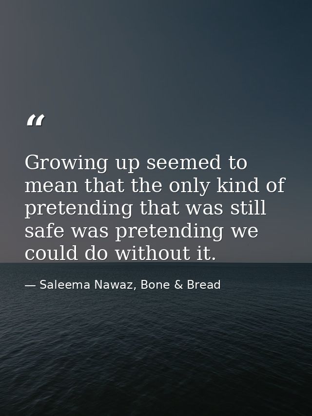 Growing up seemed to mean that the only kind of pretending that was still safe was pretending we could do without it. — Saleema Nawaz, Bone & Bread