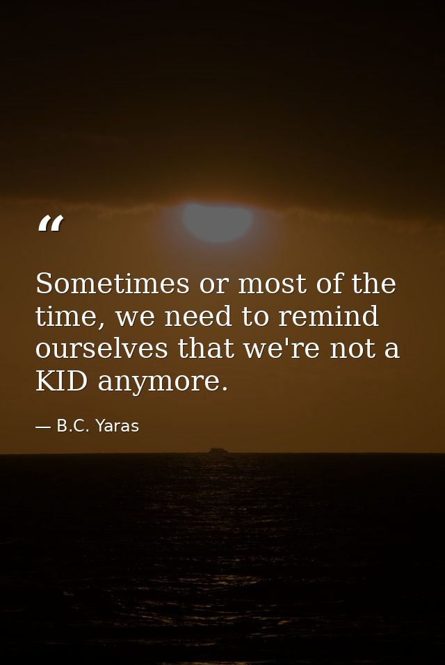 Sometimes or most of the time, we need to remind ourselves that we're not a KID anymore. — B.C. Yaras