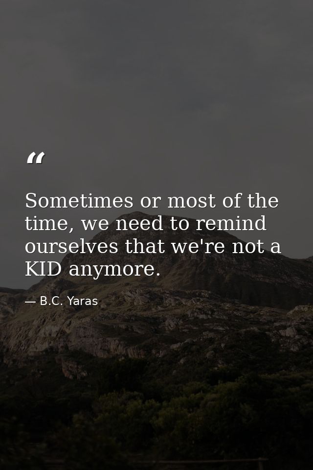 Sometimes or most of the time, we need to remind ourselves that we're not a KID anymore. — B.C. Yaras