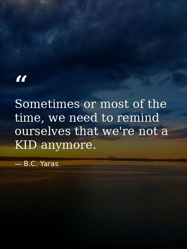 Sometimes or most of the time, we need to remind ourselves that we're not a KID anymore. — B.C. Yaras