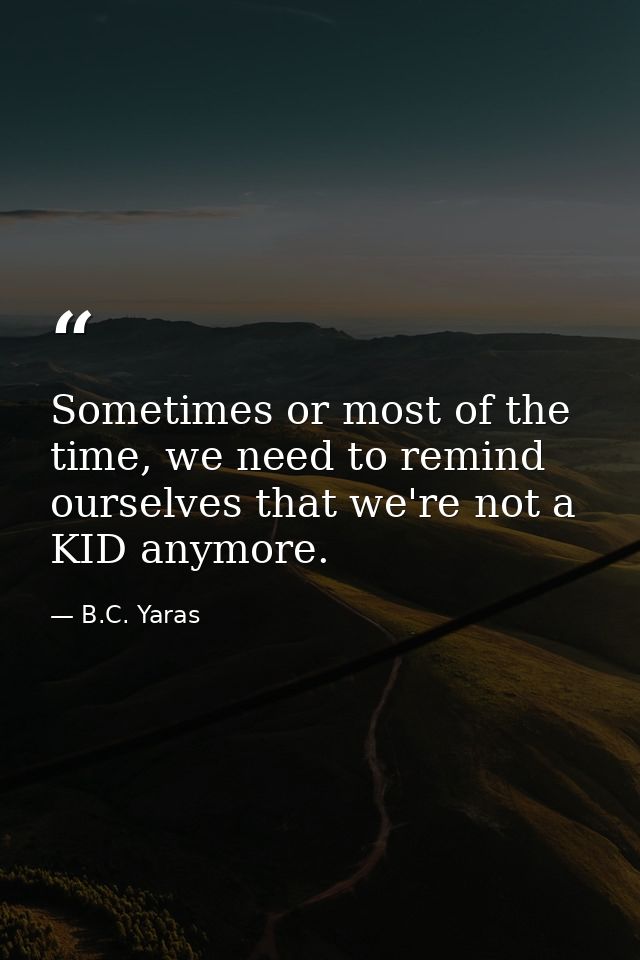 Sometimes or most of the time, we need to remind ourselves that we're not a KID anymore. — B.C. Yaras