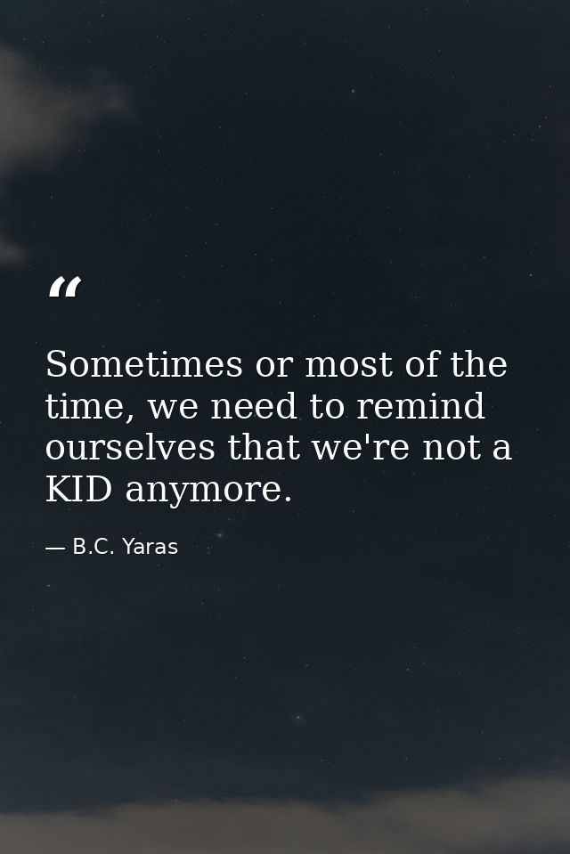 Sometimes or most of the time, we need to remind ourselves that we're not a KID anymore. — B.C. Yaras