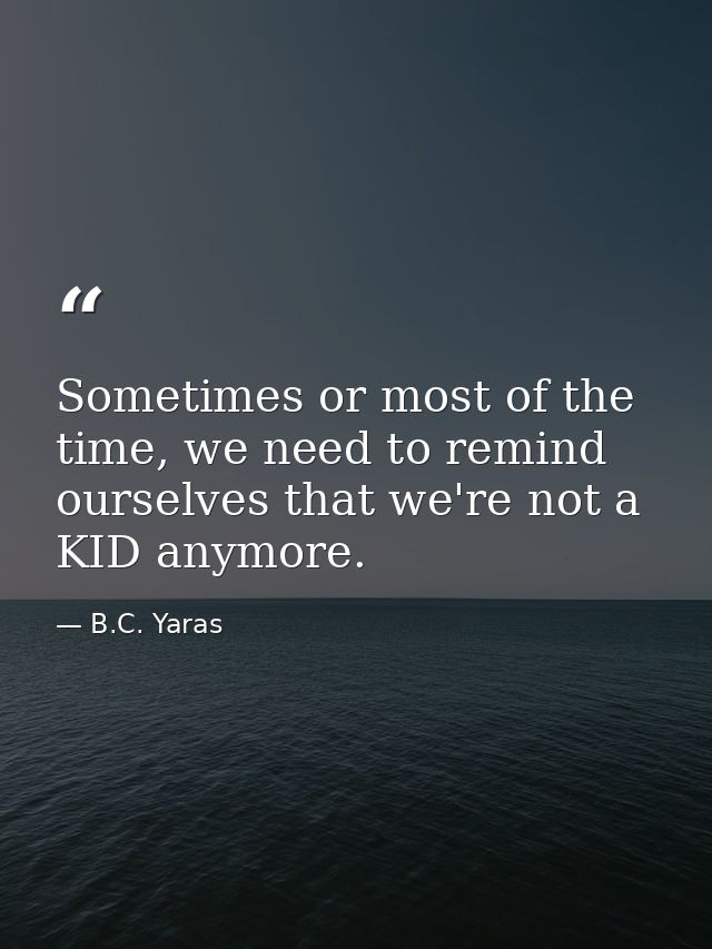 Sometimes or most of the time, we need to remind ourselves that we're not a KID anymore. — B.C. Yaras