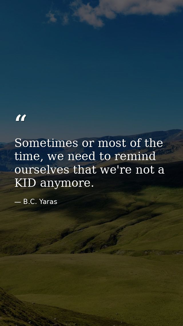 Sometimes or most of the time, we need to remind ourselves that we're not a KID anymore. — B.C. Yaras