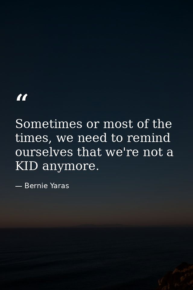 Sometimes or most of the times, we need to remind ourselves that we're not a KID anymore. — Bernie Yaras