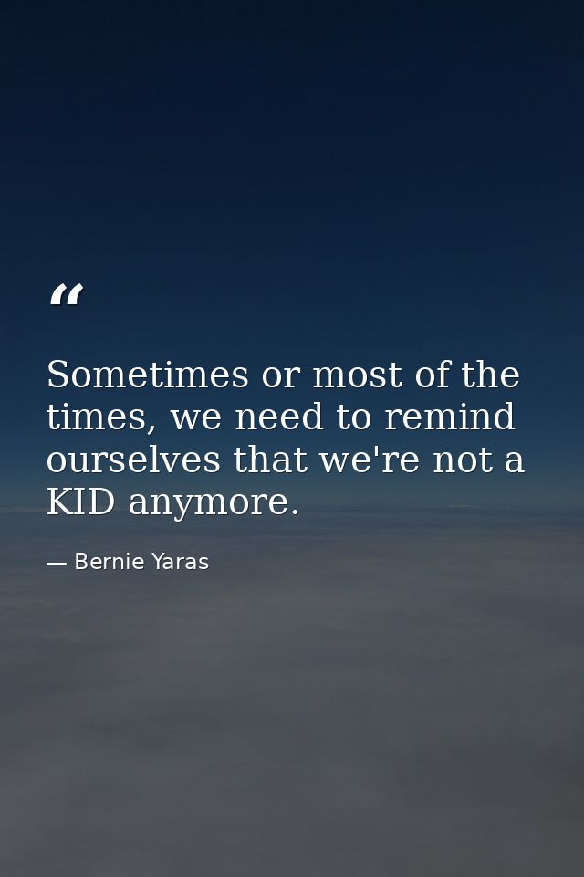 Sometimes or most of the times, we need to remind ourselves that we're not a KID anymore. — Bernie Yaras