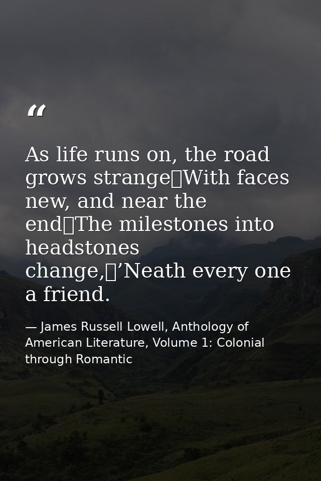 As life runs on, the road grows strange	With faces new, and near the end	The milestones into headstones change,	’Neath e — James Russell Lowell, Anthology of American Literature, Volume 1: Colonial through Romantic