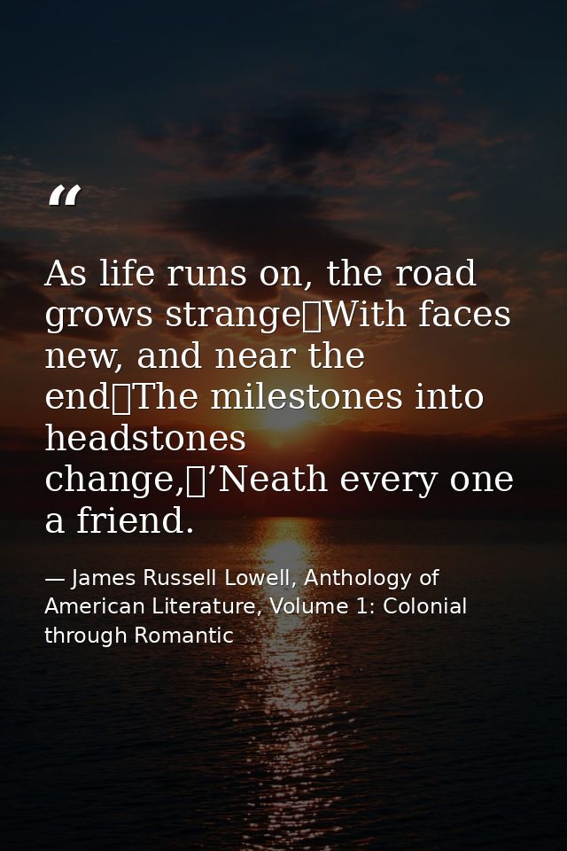 As life runs on, the road grows strange	With faces new, and near the end	The milestones into headstones change,	’Neath e — James Russell Lowell, Anthology of American Literature, Volume 1: Colonial through Romantic