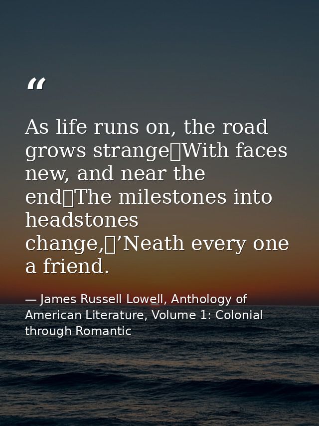As life runs on, the road grows strange	With faces new, and near the end	The milestones into headstones change,	’Neath e — James Russell Lowell, Anthology of American Literature, Volume 1: Colonial through Romantic