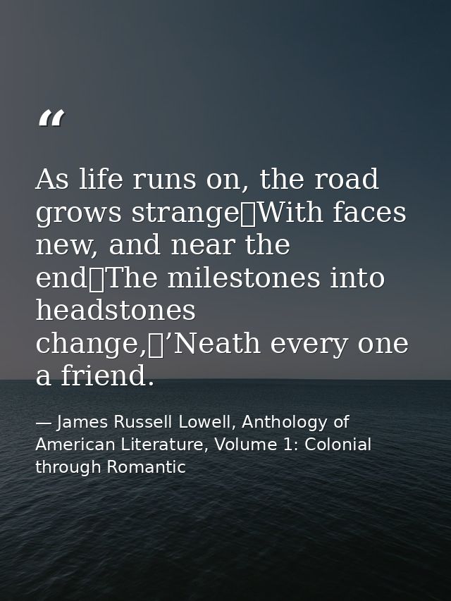 As life runs on, the road grows strange	With faces new, and near the end	The milestones into headstones change,	’Neath e — James Russell Lowell, Anthology of American Literature, Volume 1: Colonial through Romantic