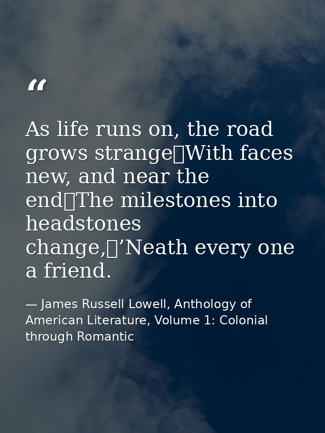 As life runs on, the road grows strange	With faces new, and near the end	The milestones into headstones change,	’Neath e — James Russell Lowell, Anthology of American Literature, Volume 1: Colonial through Romantic