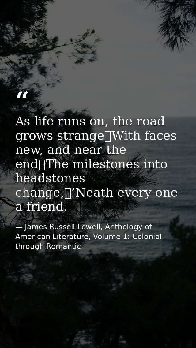 As life runs on, the road grows strange	With faces new, and near the end	The milestones into headstones change,	’Neath e — James Russell Lowell, Anthology of American Literature, Volume 1: Colonial through Romantic