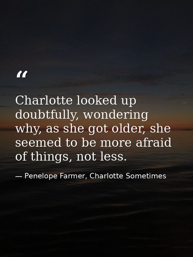 Charlotte looked up doubtfully, wondering why, as she got older, she seemed to be more afraid of things, not less. — Penelope Farmer, Charlotte Sometimes
