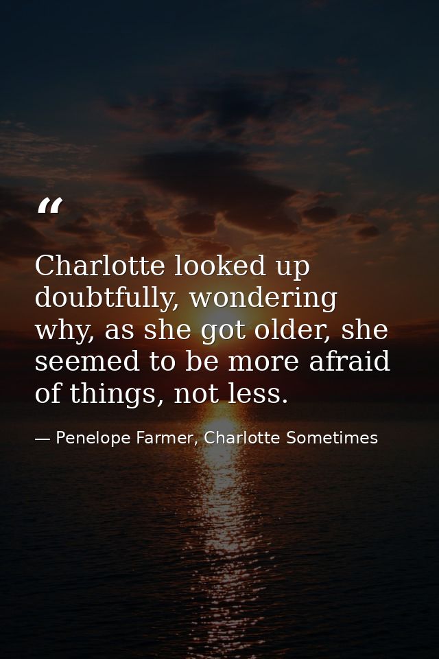 Charlotte looked up doubtfully, wondering why, as she got older, she seemed to be more afraid of things, not less. — Penelope Farmer, Charlotte Sometimes