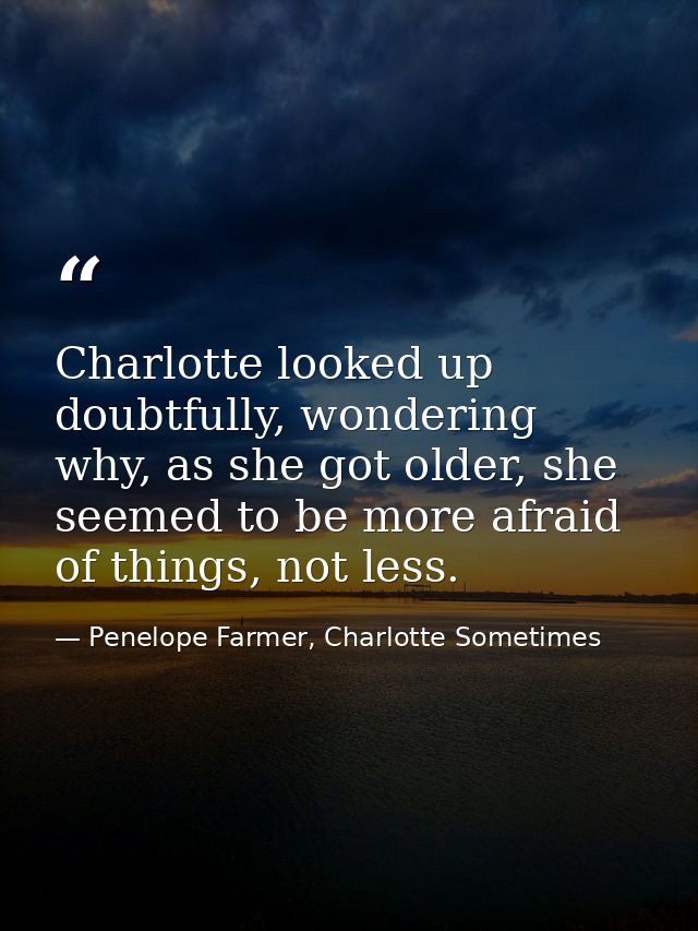 Charlotte looked up doubtfully, wondering why, as she got older, she seemed to be more afraid of things, not less. — Penelope Farmer, Charlotte Sometimes