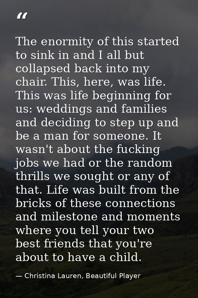 The enormity of this started to sink in and I all but collapsed back into my chair. This, here, was life. This was life  — Christina Lauren, Beautiful Player