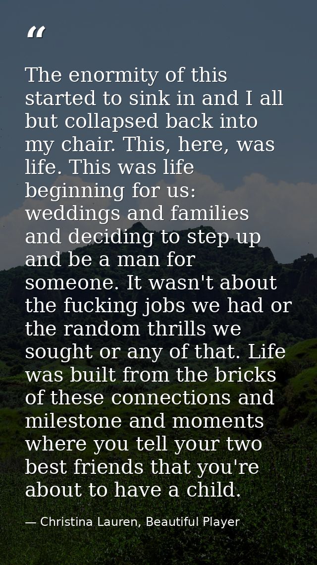 The enormity of this started to sink in and I all but collapsed back into my chair. This, here, was life. This was life  — Christina Lauren, Beautiful Player
