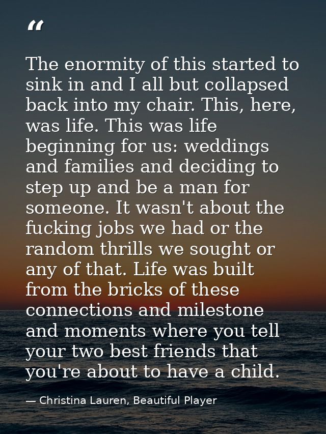The enormity of this started to sink in and I all but collapsed back into my chair. This, here, was life. This was life  — Christina Lauren, Beautiful Player