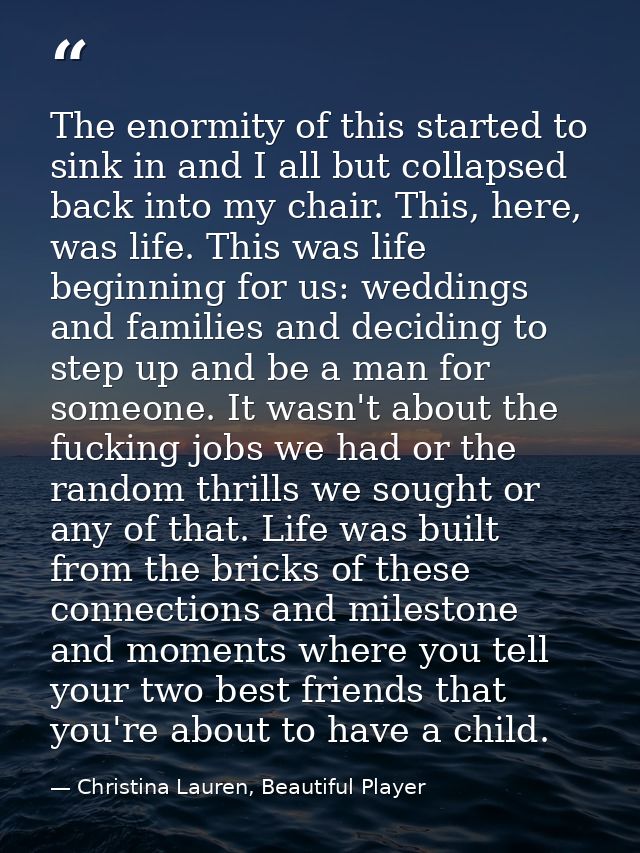 The enormity of this started to sink in and I all but collapsed back into my chair. This, here, was life. This was life  — Christina Lauren, Beautiful Player