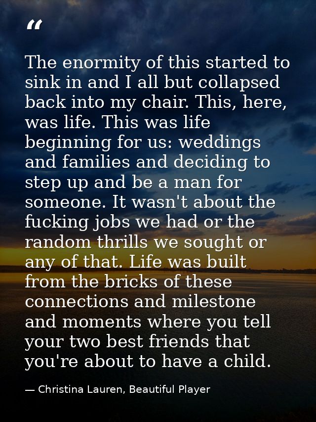 The enormity of this started to sink in and I all but collapsed back into my chair. This, here, was life. This was life  — Christina Lauren, Beautiful Player