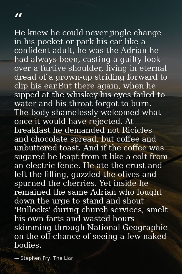 He knew he could never jingle change in his pocket or park his car like a confident adult, he was the Adrian he had alwa — Stephen Fry, The Liar