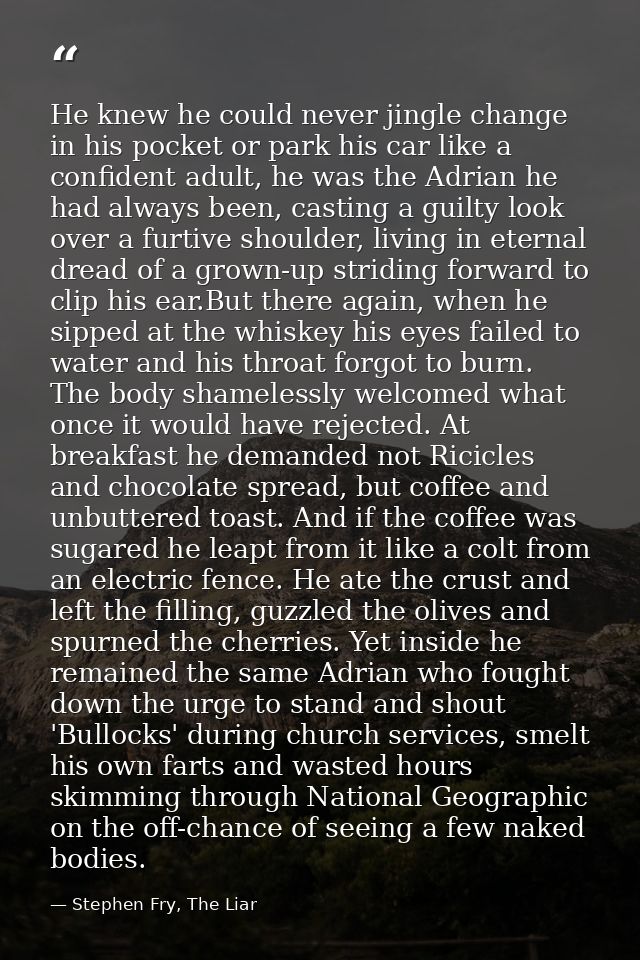 He knew he could never jingle change in his pocket or park his car like a confident adult, he was the Adrian he had alwa — Stephen Fry, The Liar