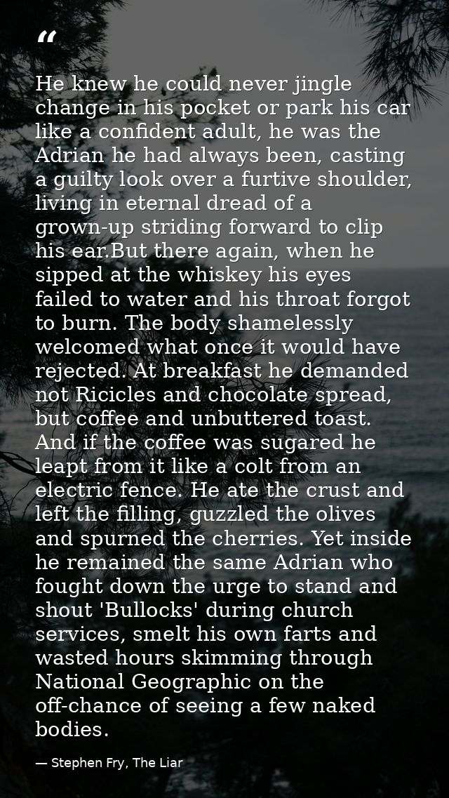 He knew he could never jingle change in his pocket or park his car like a confident adult, he was the Adrian he had alwa — Stephen Fry, The Liar