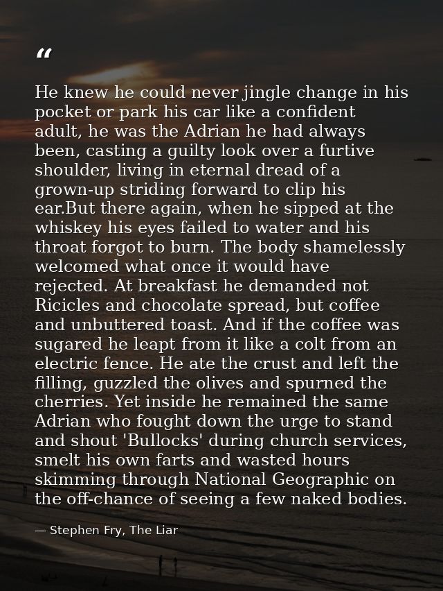 He knew he could never jingle change in his pocket or park his car like a confident adult, he was the Adrian he had alwa — Stephen Fry, The Liar