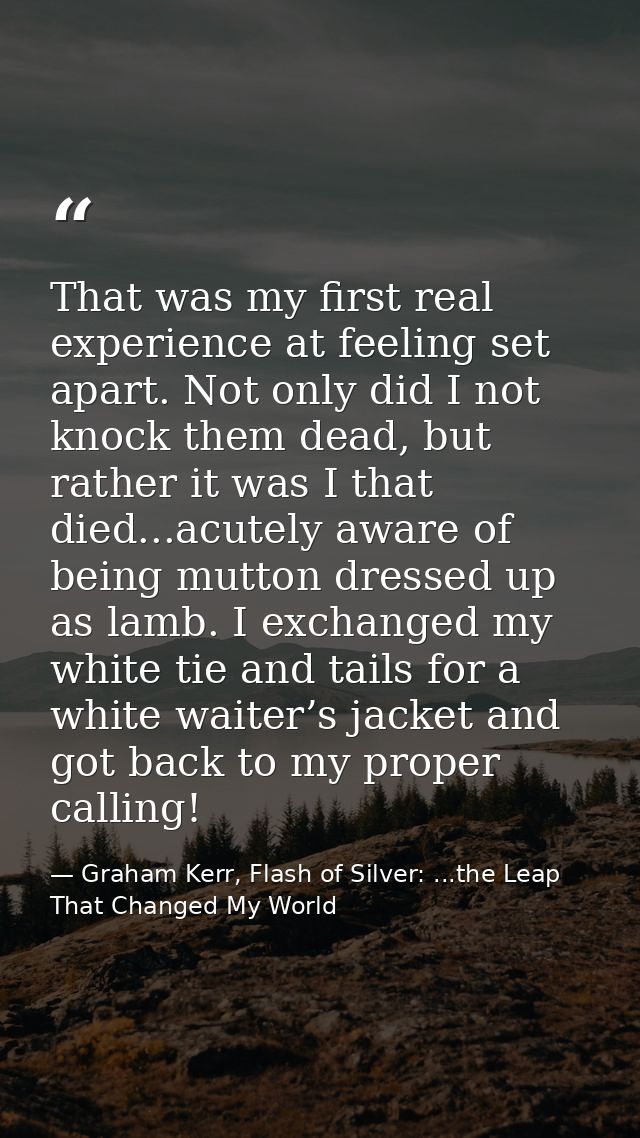 That was my first real experience at feeling set apart. Not only did I not knock them dead, but rather it was I that die — Graham Kerr, Flash of Silver: ...the Leap That Changed My World